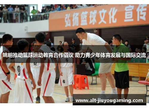 姚明推动篮球运动教育合作倡议 助力青少年体育发展与国际交流