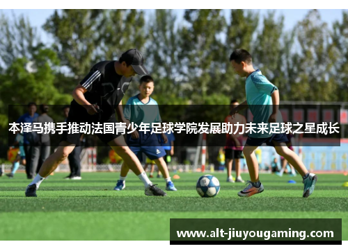 本泽马携手推动法国青少年足球学院发展助力未来足球之星成长