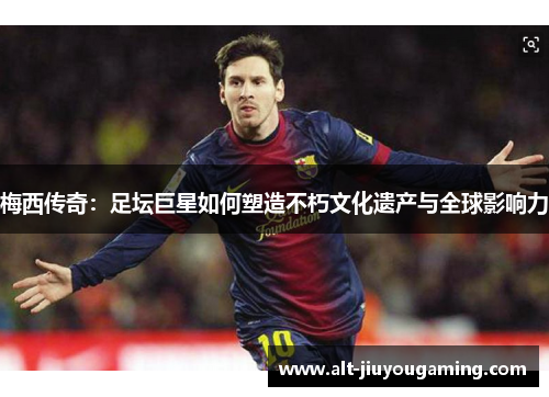 梅西传奇：足坛巨星如何塑造不朽文化遗产与全球影响力