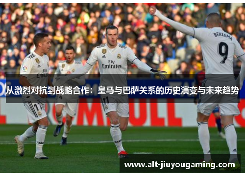从激烈对抗到战略合作：皇马与巴萨关系的历史演变与未来趋势